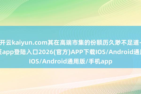 开云kaiyun.com其在高端市集的份额历久渺不足道-kai云体育网页app登陆入口2026(官方)APP下载IOS/Android通用版/手机app