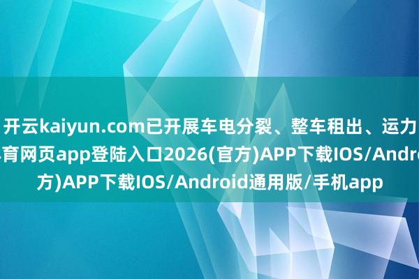 开云kaiyun.com已开展车电分裂、整车租出、运力相连等业务-kai云体育网页app登陆入口2026(官方)APP下载IOS/Android通用版/手机app