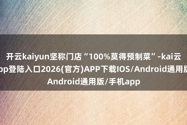 开云kaiyun坚称门店“100%莫得预制菜”-kai云体育网页app登陆入口2026(官方)APP下载IOS/Android通用版/手机app