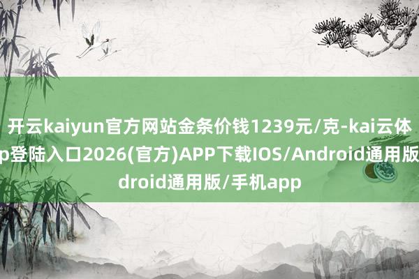 开云kaiyun官方网站金条价钱1239元/克-kai云体育网页app登陆入口2026(官方)APP下载IOS/Android通用版/手机app