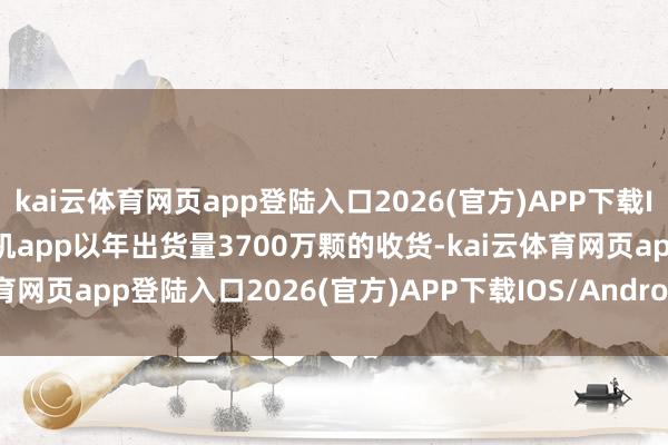 kai云体育网页app登陆入口2026(官方)APP下载IOS/Android通用版/手机app以年出货量3700万颗的收货-kai云体育网页app登陆入口2026(官方)APP下载IOS/Android通用版/手机app