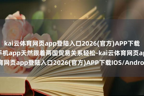 kai云体育网页app登陆入口2026(官方)APP下载IOS/Android通用版/手机app天然跟着两国贸易关系轻松-kai云体育网页app登陆入口2026(官方)APP下载IOS/Android通用版/手机app