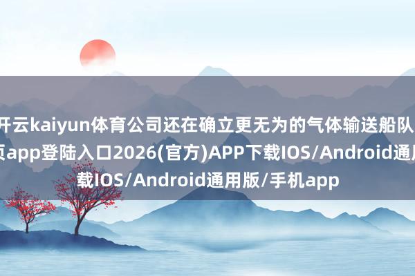 开云kaiyun体育公司还在确立更无为的气体输送船队-kai云体育网页app登陆入口2026(官方)APP下载IOS/Android通用版/手机app