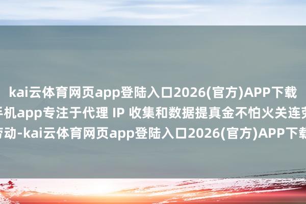 kai云体育网页app登陆入口2026(官方)APP下载IOS/Android通用版/手机app专注于代理 IP 收集和数据提真金不怕火关连劳动-kai云体育网页app登陆入口2026(官方)APP下载IOS/Android通用版/手机app